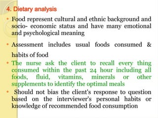 4. Dietary analysis
 Food represent cultural and ethnic background and
socio- economic status and have many emotional
and psychological meaning
 Assessment includes usual foods consumed &
habits of food
 The nurse ask the client to recall every thing
consumed within the past 24 hour including all
foods, fluid, vitamins, minerals or other
supplements to identify the optimal meals
 Should not bias the client's response to question
based on the interviewer's personal habits or
knowledge of recommended food consumption
 