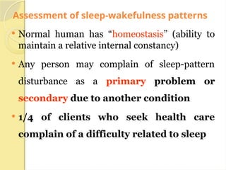 Assessment of sleep-wakefulness patterns
 Normal human has “homeostasis” (ability to
maintain a relative internal constancy)
 Any person may complain of sleep-pattern
disturbance as a primary problem or
secondary due to another condition
 1/4 of clients who seek health care
complain of a difficulty related to sleep
 