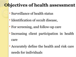 Objectives of health assessment
 Surveillance of health status
 Identification of occult disease,
 For screening, and follow-up care
 Increasing client participation in health
care
 Accurately define the health and risk care
needs for individuals
 