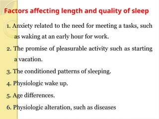 Factors affecting length and quality of sleep
1. Anxiety related to the need for meeting a tasks, such
as waking at an early hour for work.
2. The promise of pleasurable activity such as starting
a vacation.
3. The conditioned patterns of sleeping.
4. Physiologic wake up.
5. Age differences.
6. Physiologic alteration, such as diseases
 