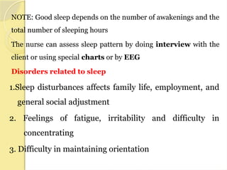 NOTE: Good sleep depends on the number of awakenings and the
total number of sleeping hours
The nurse can assess sleep pattern by doing interview with the
client or using special charts or by EEG
Disorders related to sleep
1.Sleep disturbances affects family life, employment, and
general social adjustment
2. Feelings of fatigue, irritability and difficulty in
concentrating
3. Difficulty in maintaining orientation
 