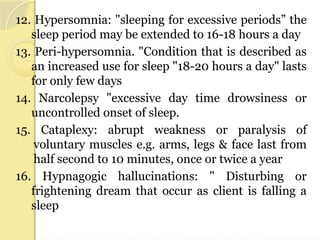 12. Hypersomnia: "sleeping for excessive periods” the
sleep period may be extended to 16-18 hours a day
13. Peri-hypersomnia. "Condition that is described as
an increased use for sleep "18-20 hours a day" lasts
for only few days
14. Narcolepsy "excessive day time drowsiness or
uncontrolled onset of sleep.
15. Cataplexy: abrupt weakness or paralysis of
voluntary muscles e.g. arms, legs & face last from
half second to 10 minutes, once or twice a year
16. Hypnagogic hallucinations: " Disturbing or
frightening dream that occur as client is falling a
sleep
 