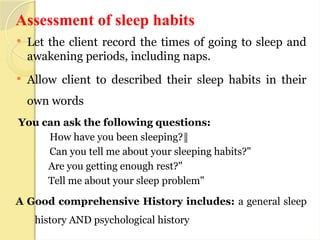 Assessment of sleep habits
 Let the client record the times of going to sleep and
awakening periods, including naps.
 Allow client to described their sleep habits in their
own words
You can ask the following questions:
How have you been sleeping?‖
Can you tell me about your sleeping habits?"
Are you getting enough rest?"
Tell me about your sleep problem"
A Good comprehensive History includes: a general sleep
history AND psychological history
 