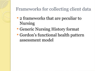 Frameworks for collecting client data
 2 frameworks that are peculiar to
Nursing
 Generic Nursing History format
 Gordon’s functional health pattern
assessment model
 