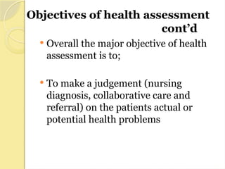 Objectives of health assessment
cont’d
 Overall the major objective of health
assessment is to;
 To make a judgement (nursing
diagnosis, collaborative care and
referral) on the patients actual or
potential health problems
 