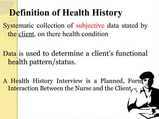 Definition of Health History
Systematic collection of subjective data stated by
the client, on there health condition
Data is used to determine a client’s functional
health pattern/status.
A Health History Interview is a Planned, Formal
Interaction Between the Nurse and the Client
 