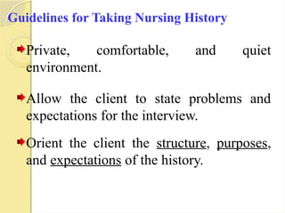 Guidelines for Taking Nursing History
Private, comfortable, and quiet
environment.
Allow the client to state problems and
expectations for the interview.
Orient the client the structure, purposes,
and expectations of the history.
 