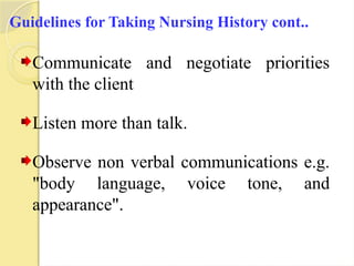 Guidelines for Taking Nursing History cont..
Communicate and negotiate priorities
with the client
Listen more than talk.
Observe non verbal communications e.g.
"body language, voice tone, and
appearance".
 
