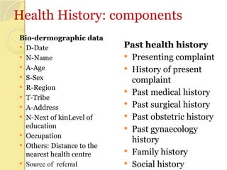 Health History: components
Bio-dermographic data
 D-Date
 N-Name
 A-Age
 S-Sex
 R-Region
 T-Tribe
 A-Address
 N-Next of kinLevel of
education
 Occupation
 Others: Distance to the
nearest health centre
 Source of referral
Past health history
 Presenting complaint
 History of present
complaint
 Past medical history
 Past surgical history
 Past obstetric history
 Past gynaecology
history
 Family history
 Social history
 