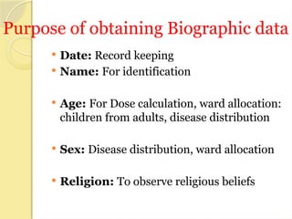 Purpose of obtaining Biographic data
 Date: Record keeping
 Name: For identification
 Age: For Dose calculation, ward allocation:
children from adults, disease distribution
 Sex: Disease distribution, ward allocation
 Religion: To observe religious beliefs
 