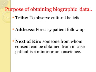 Purpose of obtaining biographic data..
 Tribe: To observe cultural beliefs
 Address: For easy patient follow up
 Next of Kin: someone from whom
consent can be obtained from in case
patient is a minor or unconscience.
 