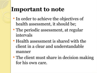 Important to note
 In order to achieve the objectives of
health assessment, it should be;
 The periodic assessment, at regular
intervals
 Health assessment is shared with the
client in a clear and understandable
manner
 The client must share in decision making
for his own care.
 