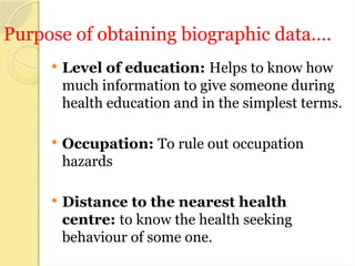 Purpose of obtaining biographic data....
 Level of education: Helps to know how
much information to give someone during
health education and in the simplest terms.
 Occupation: To rule out occupation
hazards
 Distance to the nearest health
centre: to know the health seeking
behaviour of some one.
 