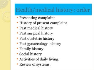 Health/medical history: order
 Presenting complaint
 History of present complaint
 Past medical history
 Past surgical history
 Past obstetric history
 Past gynaecology history
 Family history
 Social history
 Activities of daily living.
 Review of systems.
 