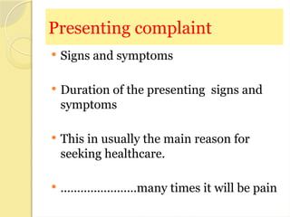 Presenting complaint
 Signs and symptoms
 Duration of the presenting signs and
symptoms
 This in usually the main reason for
seeking healthcare.
 .......................many times it will be pain
 