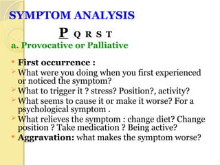 SYMPTOM ANALYSIS
P Q R S T
a. Provocative or Palliative
 First occurrence :
 What were you doing when you first experienced
or noticed the symptom?
 What to trigger it ? stress? Position?, activity?
 What seems to cause it or make it worse? For a
psychological symptom .
 What relieves the symptom : change diet? Change
position ? Take medication ? Being active?
 Aggravation: what makes the symptom worse?
 