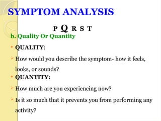 SYMPTOM ANALYSIS
P Q R S T
b. Quality Or Quantity
 QUALITY:
 How would you describe the symptom- how it feels,
looks, or sounds?
 QUANTITY:
 How much are you experiencing now?
 Is it so much that it prevents you from performing any
activity?
 