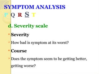 SYMPTOM ANALYSIS
P Q R S T
d. Severity scale
 Severity
 How bad is symptom at its worst?
 Course
 Does the symptom seem to be getting better,
getting worse?
 