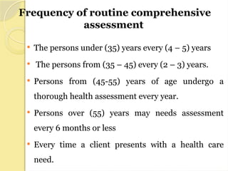 Frequency of routine comprehensive
assessment
 The persons under (35) years every (4 – 5) years
 The persons from (35 – 45) every (2 – 3) years.
 Persons from (45-55) years of age undergo a
thorough health assessment every year.
 Persons over (55) years may needs assessment
every 6 months or less
 Every time a client presents with a health care
need.
 