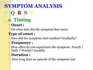 SYMPTOM ANALYSIS
P Q R S T
e. Timing
 Onset :
 On what date did the symptom first occur
Type of onset :
 How did the symptom start sudden? Gradually?
 Frequency :
 How often do you experience the symptom ; hourly ?
Daily ? Weekly? monthly
 Duration :
 How long does an episode of the symptom last
 
