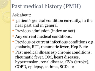 Past medical history (PMH)
Ask about:
 patient’s general condition currently, in the
near past and in general
 Previous admission (index or not)
 Any current medical conditions.
 Previous or current infectious conditions e.g
,malaria, RTI, rheumatic fever, Hep B etc
 Past medical illness esp chronic conditions:
rheumatic fever, DM, heart diseases,
hypertension, renal disease, CVA (stroke),
COPD, epilepsy, asthma, SCD etc
 
