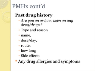 PMHx cont’d
Past drug history
◦ Are you on or have been on any
drug/drugs?
◦ Type and reason
◦ name,
◦ dose/day,
◦ route,
◦ how long
◦ Side effects
 Any drug allergies and symptoms
 