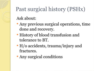 Past surgical history (PSHx)
Ask about:
 Any previous surgical operations, time
done and recovery.
 History of blood transfusion and
tolerance to BT.
 H/o accidents, trauma/injury and
fractures.
 Any surgical conditions
 