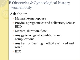 P Obstetrics & Gynecological history
_women only
Ask about:
◦ Menarche/menopause
◦ Previous pregnancies and deliveries, LNMP,
EDD
◦ Menses, duration, flow
◦ Any gynecological conditions and
complications
◦ Any family planning method ever used and
when.
◦ ETC
 