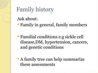 Family history
Ask about:
 Family in general, family members
 Familial conditions e.g sickle cell
disease,DM, hypertension, cancers,
and genetic conditions
 A family tree can help summarize
these assessments
 