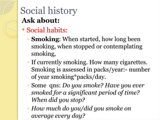 Social history
Ask about:
 Social habits:
◦ Smoking: When started, how long been
smoking, when stopped or contemplating
smoking,
◦ If currently smoking. How many cigarettes.
Smoking is assessed in packs/year:- number
of year smoking*packs/day.
◦ Some qns: Do you smoke? Have you ever
smoked for a significant period of time?
When did you stop?
◦ How much do you/did you smoke on
average every day?
 