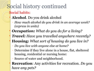 Social history continued
Social habits:
 Alcohol. Do you drink alcohol
◦ How much alcohol do you drink in an average week?
(express in units)
 Occupation: What do you do for a living?
 Travel: Have you travelled anywhere recently?
 Housing: What sort of housing do you live in?
◦ Do you live with anyone else at home?
◦ Determine if they live alone in a house, flat, sheltered
housing, residential or nursing home:
◦ Source of water and neighborhood.
 Recreation: Any activities for recreation. Do you
have any pets?
 