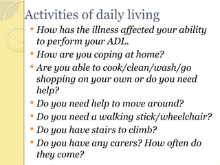 Activities of daily living
 How has the illness affected your ability
to perform your ADL.
 How are you coping at home?
 Are you able to cook/clean/wash/go
shopping on your own or do you need
help?
 Do you need help to move around?
 Do you need a walking stick/wheelchair?
 Do you have stairs to climb?
 Do you have any carers? How often do
they come?
 