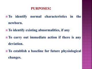 To identify normal characteristics in the
newborn.
 To identify existing abnormalities, if any
 To carry out immediate action if there is any
deviation.
 To establish a baseline for future physiological
changes.
 