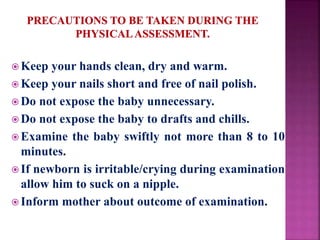  Keep your hands clean, dry and warm.
 Keep your nails short and free of nail polish.
 Do not expose the baby unnecessary.
 Do not expose the baby to drafts and chills.
 Examine the baby swiftly not more than 8 to 10
minutes.
 If newborn is irritable/crying during examination
allow him to suck on a nipple.
 Inform mother about outcome of examination.
 