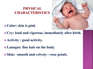  Color: skin is pink
 Cry: loud and vigorous, immediately after birth.
 Activity : good activity.
 Lanugos: fine hair on the body.
 Skin: smooth and velvety—rose petals.
 