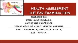 HEALTH ASSESSMENT
THE EAR EXAMINATION
PREPARED BY:
USHA RANI KANDULA,
ASSISTANT PROFESSOR,
DEPARTMENT OF ADULT HEALTH NURSING,
ARSI UNIVERSITY, ASELLA, ETHIOPIA,
EAST AFRICA.
 