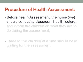 Procedure of Health Assessment:
• Before health Assessment, the nurse (we)
should conduct a classroom health lecture
and inform the children on what they are to
do during the assessment,
• Three to five children at a time should be in
waiting for the assessment.
 