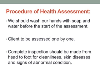 Procedure of Health Assessment:
• We should wash our hands with soap and
water before the start of the assessment.
• Client to be assessed one by one.
• Complete inspection should be made from
head to foot for cleanliness, skin diseases
and signs of abnormal condition.
 