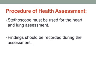 Procedure of Health Assessment:
• Stethoscope must be used for the heart
and lung assessment.
• Findings should be recorded during the
assessment.
 