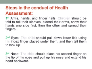 Steps in the conduct of Health
Assessment:
1st Arms, hands, and finger nails: Children should be
told to roll their sleeves, extend their arms, show their
hands one side first, then the other and spread their
fingers.
2nd Eyes: The child should pull down lower lids using
his index finger placed under them, and then tell them
to look up.
3rd Nose: The child should place his second finger on
the tip of his nose and pull up his nose and extend his
head backward.
 