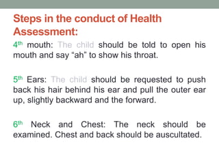 Steps in the conduct of Health
Assessment:
4th mouth: The child should be told to open his
mouth and say “ah” to show his throat.
5th Ears: The child should be requested to push
back his hair behind his ear and pull the outer ear
up, slightly backward and the forward.
6th Neck and Chest: The neck should be
examined. Chest and back should be auscultated.
 