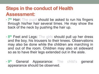 Steps in the conduct of Health
Assessment:
• 7th Hair: The pupil should be asked to run his fingers
through his/her hair several times. He may show the
back of the neck by pushing the hair up.
• 8th Feet and Legs: The girls should pull up her dress
and the boy, his trousers to their knees. Observations
may also be done while the children are marching in
and out of the room. Children may also sit sideward
so as to have their legs extended out in the aisle.
• 9th General Appearance: The child’s general
appearance should be observed.
 