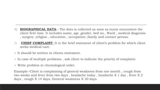 1) BIOGRAPHICAL DATA:- The data is collected as soon as nurse encounters the
client first time. It includes name, age ,gender, bed no., Ward , medical diagnosis
, surgery ,religion , education , occupation ,family and contact person.
2) CHIEF COMPLAINT :It is the brief statement of client’s problem for which client
seeks medical care.
 It should be written in clients statement.
 In case of multiple problems , ask client to indicate the priority of complaint.
 Write problem in chronological order.
Example:-Client is complaining of general weakness from one month , cough from
two weeks and fever from two days , headache today , headache X 1 day , fever X 2
days , cough X 14 days, General weakness X 30 days.
 
