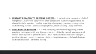 3) HISTORY RELATED TO PRESENT ILLNESS :- It includes the expansion of chief
complaints . Elaborate the present chief complaints in chronological order .It
should include location , quality ,quantity, chronology , setting , exaggerating
and relieving factors , associated symptoms ,effect on sleep , daily activities.
4) PAST HEALTH HISTORY :- It is the collecting information regarding clients
previous experience with any disease , surgery . It is the overall assessment of
clients health prior to present illness . Past health history includes:-allergies ,
medical disease , surgery , trauma , injury ,hospitalization ,childhood diseases
and immunization , obstetric history .
 