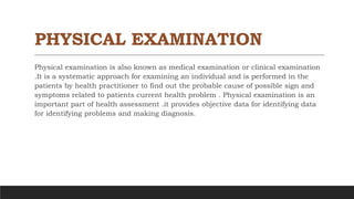 PHYSICAL EXAMINATION
Physical examination is also known as medical examination or clinical examination
.It is a systematic approach for examining an individual and is performed in the
patients by health practitioner to find out the probable cause of possible sign and
symptoms related to patients current health problem . Physical examination is an
important part of health assessment .it provides objective data for identifying data
for identifying problems and making diagnosis.
 