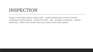 INSPECTION
Inspect each body system using vision , smell and hearing to assess normal
conditions and deviations . Assess for color , size , location, movement , texture ,
symmetry , odors and sounds when you assess each body system.
 