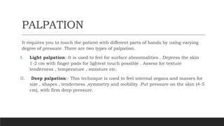 PALPATION
It requires you to touch the patient with different parts of hands by using varying
degree of pressure .There are two types of palpation.
I. Light palpation:-It is used to feel for surface abnormalities . Depress the skin
1-2 cm with finger pads for lightest touch possible . Assess for texture
tenderness , temperature , moisture etc.
II. Deep palpation:- This technique is used to feel internal organs and masses for
size , shapes , tenderness ,symmetry and mobility .Put pressure on the skin (4-5
cm), with firm deep pressure.
 