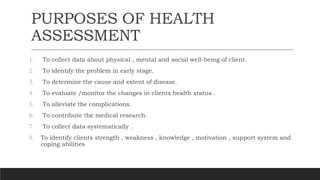 PURPOSES OF HEALTH
ASSESSMENT
1. To collect data about physical , mental and social well-being of client.
2. To identify the problem in early stage.
3. To determine the cause and extent of disease.
4. To evaluate /monitor the changes in clients health status .
5. To alleviate the complications.
6. To contribute the medical research.
7. To collect data systematically .
8. To identify clients strength , weakness , knowledge , motivation , support system and
coping abilities
 