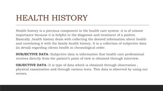 HEALTH HISTORY
Health history is a precious component in the health care system .it is of utmost
importance because it is helpful in the diagnosis and treatment of a patient.
Basically ,health history deals with collecting the desired information about health
and correlating it with the family health history. It is a collection of subjective data
(in detail) regarding clients health in chronological order.
SUBJECTIVE DATA:-Subjective data is information that health care professional
receives directly from the patient’s point of view is obtained through interview.
OBJECTIVE DATA:-It is type of data which is obtained through observation ,
physical examination and through various tests. This data is observed by using our
senses.
 