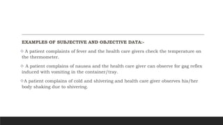 EXAMPLES OF SUBJECTIVE AND OBJECTIVE DATA:-
 A patient complaints of fever and the health care givers check the temperature on
the thermometer.
 A patient complains of nausea and the health care giver can observe for gag reflex
induced with vomiting in the container/tray.
A patient complains of cold and shivering and health care giver observes his/her
body shaking due to shivering.
 